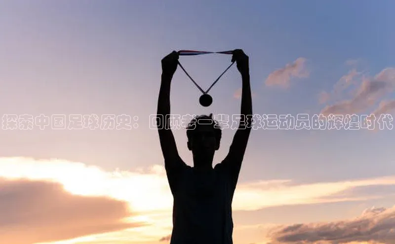 非凡娱乐app哇咔哇咔文化探索中国足球历史：回顾老一辈足球运动员的辉煌时代